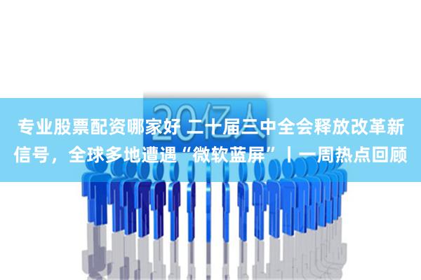 专业股票配资哪家好 二十届三中全会释放改革新信号，全球多地遭遇“微软蓝屏”丨一周热点回顾