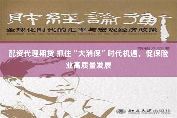 配资代理期货 抓住“大消保”时代机遇，促保险业高质量发展