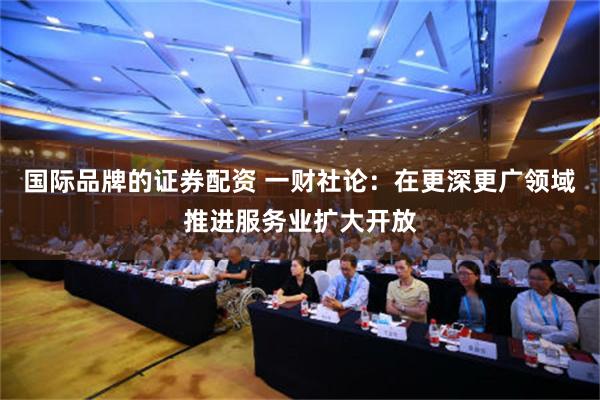 国际品牌的证券配资 一财社论：在更深更广领域推进服务业扩大开放