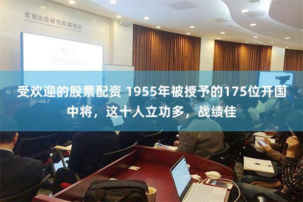 受欢迎的股票配资 1955年被授予的175位开国中将，这十人立功多，战绩佳