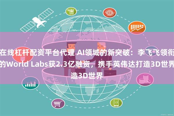 在线杠杆配资平台代理 AI领域的新突破：李飞飞领衔的World Labs获2.3亿融资，携手英伟达打造3D世界