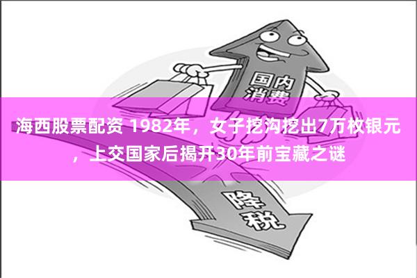 海西股票配资 1982年，女子挖沟挖出7万枚银元，上交国家后揭开30年前宝藏之谜