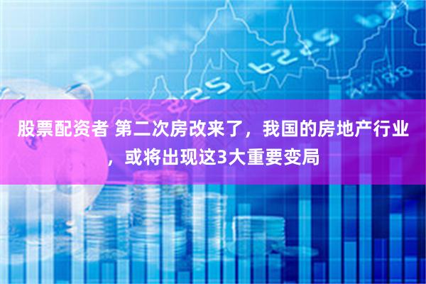 股票配资者 第二次房改来了，我国的房地产行业，或将出现这3大重要变局
