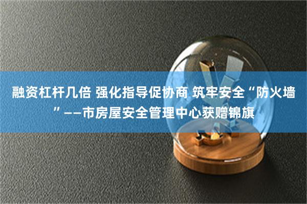 融资杠杆几倍 强化指导促协商 筑牢安全“防火墙”——市房屋安全管理中心获赠锦旗