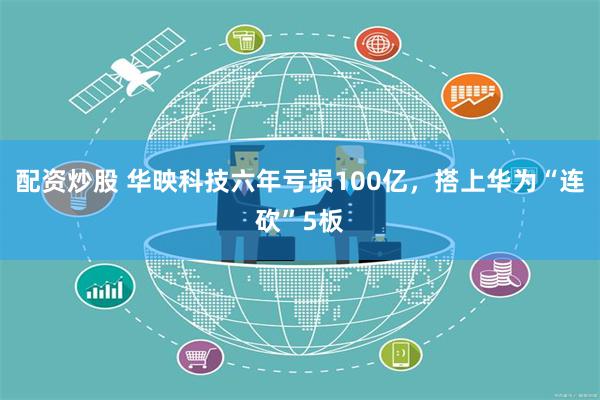 配资炒股 华映科技六年亏损100亿，搭上华为“连砍”5板