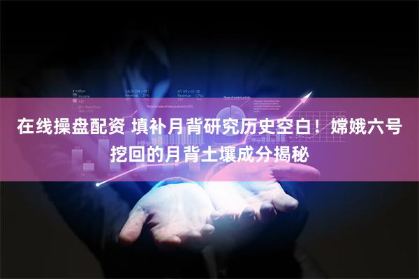 在线操盘配资 填补月背研究历史空白！嫦娥六号挖回的月背土壤成分揭秘