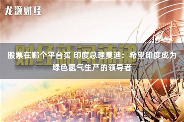 股票在哪个平台买 印度总理莫迪：希望印度成为绿色氢气生产的领导者