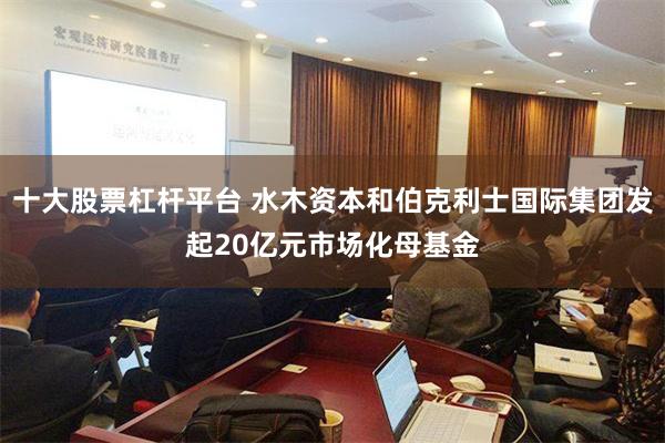 十大股票杠杆平台 水木资本和伯克利士国际集团发起20亿元市场化母基金