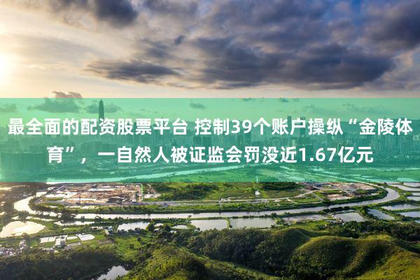 最全面的配资股票平台 控制39个账户操纵“金陵体育”，一自然人被证监会罚没近1.67亿元
