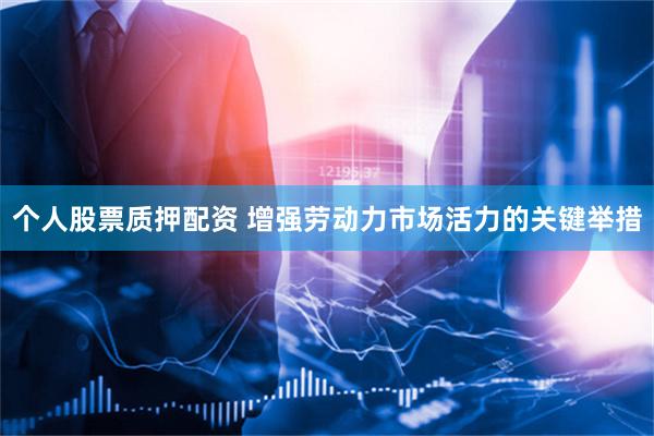 个人股票质押配资 增强劳动力市场活力的关键举措