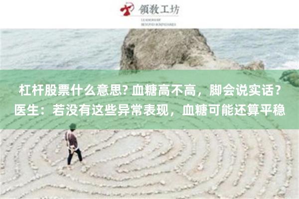 杠杆股票什么意思? 血糖高不高，脚会说实话？医生：若没有这些异常表现，血糖可能还算平稳