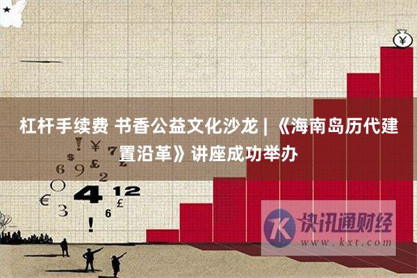 杠杆手续费 书香公益文化沙龙 | 《海南岛历代建置沿革》讲座成功举办