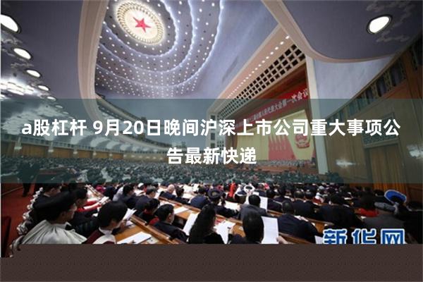a股杠杆 9月20日晚间沪深上市公司重大事项公告最新快递