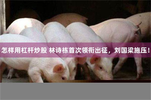 怎样用杠杆炒股 林诗栋首次领衔出征，刘国梁施压！