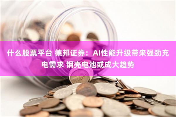 什么股票平台 德邦证券：AI性能升级带来强劲充电需求 钢壳电池或成大趋势