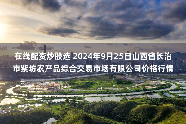 在线配资炒股选 2024年9月25日山西省长治市紫坊农产品综合交易市场有限公司价格行情
