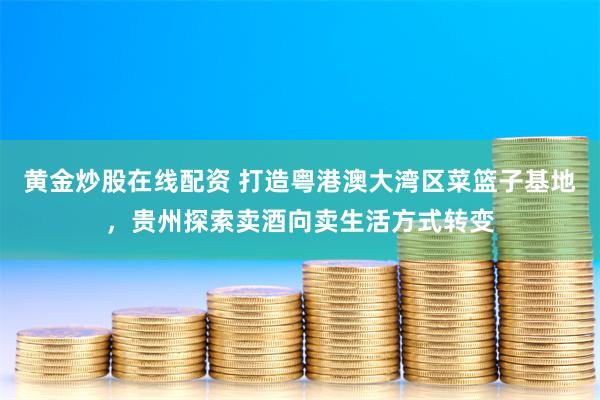 黄金炒股在线配资 打造粤港澳大湾区菜篮子基地，贵州探索卖酒向卖生活方式转变