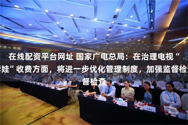 在线配资平台网址 国家广电总局：在治理电视“套娃”收费方面，将进一步优化管理制度，加强监督检査