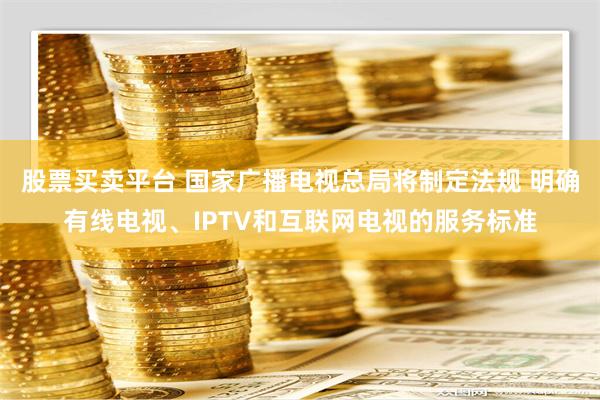 股票买卖平台 国家广播电视总局将制定法规 明确有线电视、IPTV和互联网电视的服务标准