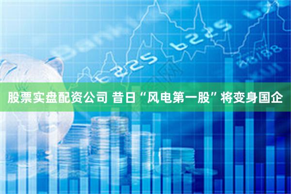 股票实盘配资公司 昔日“风电第一股”将变身国企