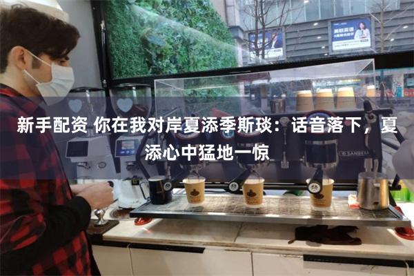 新手配资 你在我对岸夏添季斯琰：话音落下，夏添心中猛地一惊