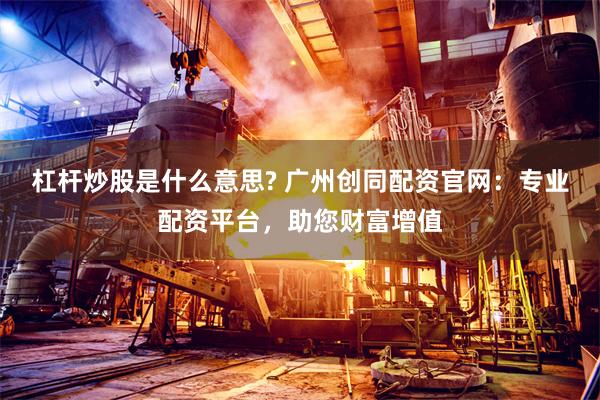 杠杆炒股是什么意思? 广州创同配资官网：专业配资平台，助您财富增值