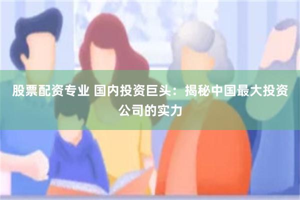 股票配资专业 国内投资巨头：揭秘中国最大投资公司的实力