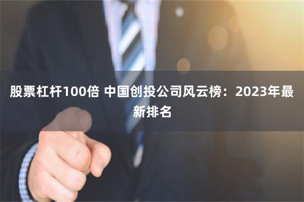 股票杠杆100倍 中国创投公司风云榜：2023年最新排名