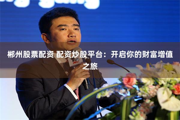 郴州股票配资 配资炒股平台：开启你的财富增值之旅