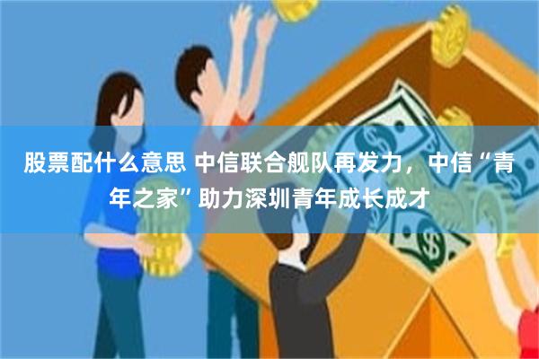 股票配什么意思 中信联合舰队再发力，中信“青年之家”助力深圳青年成长成才