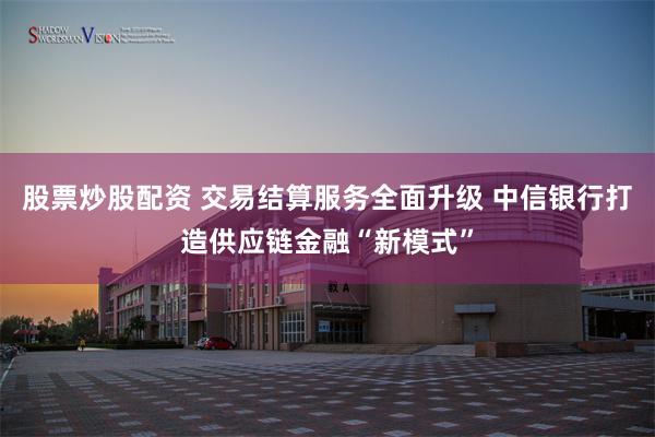 股票炒股配资 交易结算服务全面升级 中信银行打造供应链金融“新模式”