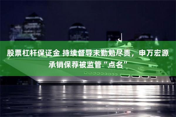 股票杠杆保证金 持续督导未勤勉尽责，申万宏源承销保荐被监管“点名”