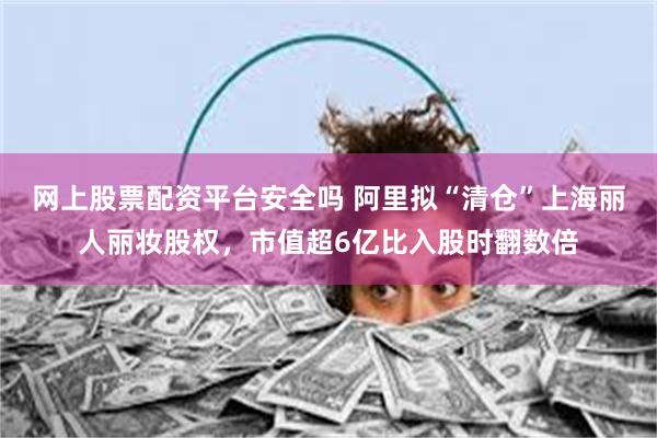 网上股票配资平台安全吗 阿里拟“清仓”上海丽人丽妆股权，市值超6亿比入股时翻数倍