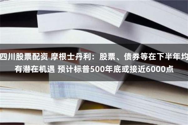 四川股票配资 摩根士丹利：股票、债券等在下半年均有潜在机遇 预计标普500年底或接近6000点