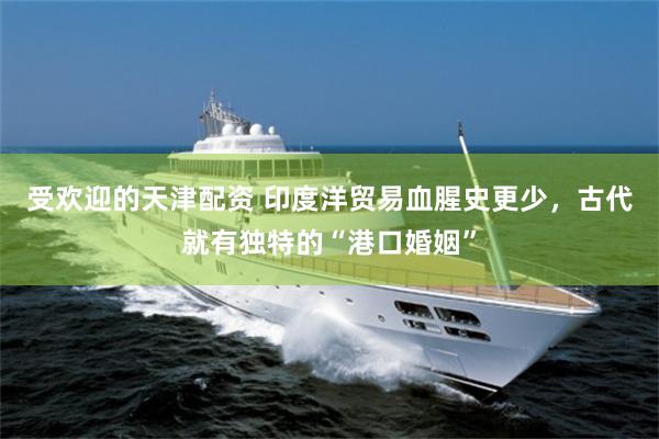 受欢迎的天津配资 印度洋贸易血腥史更少，古代就有独特的“港口婚姻”
