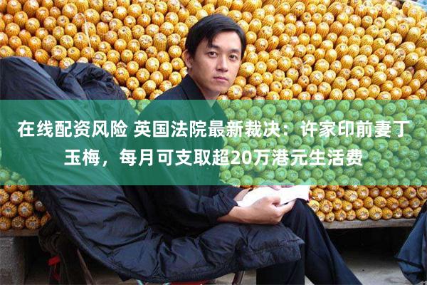 在线配资风险 英国法院最新裁决：许家印前妻丁玉梅，每月可支取超20万港元生活费