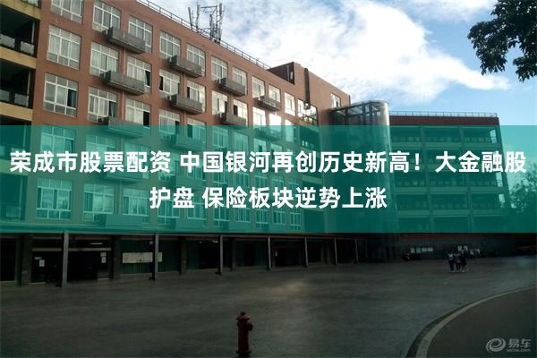 荣成市股票配资 中国银河再创历史新高！大金融股护盘 保险板块逆势上涨