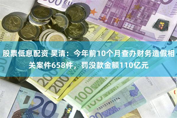 股票低息配资 吴清：今年前10个月查办财务造假相关案件658件，罚没款金额110亿元