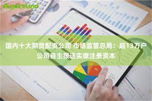 国内十大期货配资公司 市场监管总局：超13万户公司自主报送实缴注册资本
