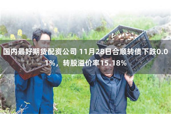 国内最好期货配资公司 11月28日合顺转债下跌0.01%，转股溢价率15.18%