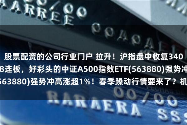 股票配资的公司行业门户 拉升！沪指盘中收复3400点，利欧股份冲击8连板，好彩头的中证A500指数ETF(563880)强势冲高涨超1%！春季躁动行情要来了？机构详解！
