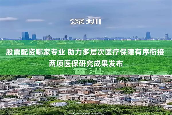 股票配资哪家专业 助力多层次医疗保障有序衔接 两项医保研究成果发布