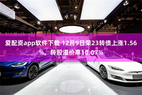 爱配资app软件下载 12月9日荣23转债上涨1.56%，转股溢价率10.07%