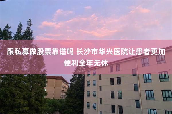 跟私募做股票靠谱吗 长沙市华兴医院让患者更加便利全年无休