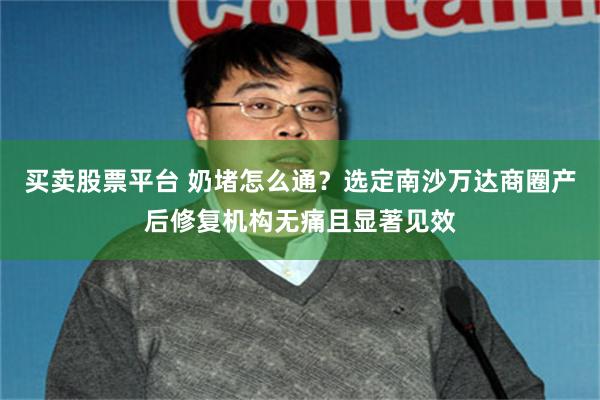 买卖股票平台 奶堵怎么通？选定南沙万达商圈产后修复机构无痛且显著见效