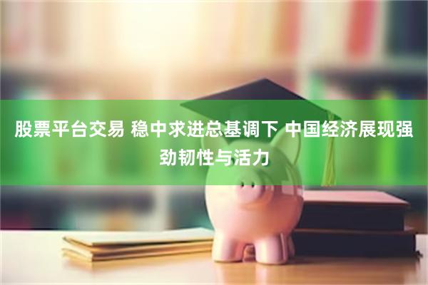 股票平台交易 稳中求进总基调下 中国经济展现强劲韧性与活力