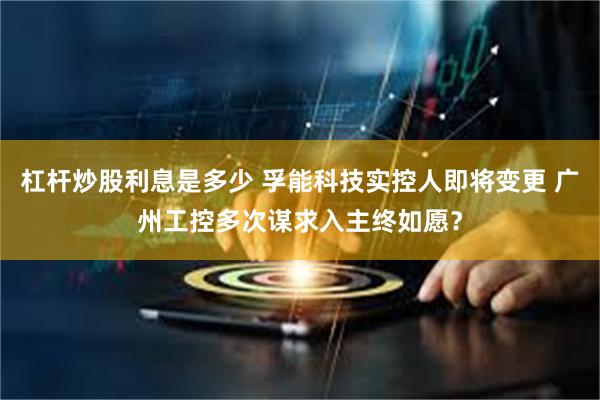 杠杆炒股利息是多少 孚能科技实控人即将变更 广州工控多次谋求入主终如愿？