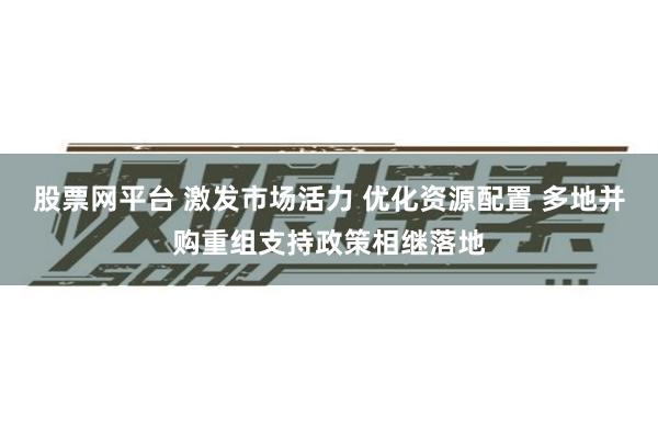 股票网平台 激发市场活力 优化资源配置 多地并购重组支持政策相继落地