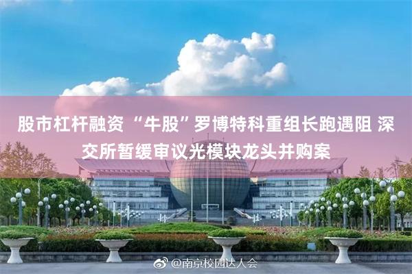 股市杠杆融资 “牛股”罗博特科重组长跑遇阻 深交所暂缓审议光模块龙头并购案