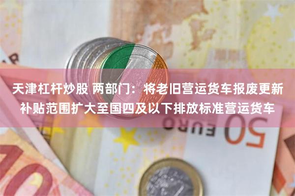 天津杠杆炒股 两部门：将老旧营运货车报废更新补贴范围扩大至国四及以下排放标准营运货车